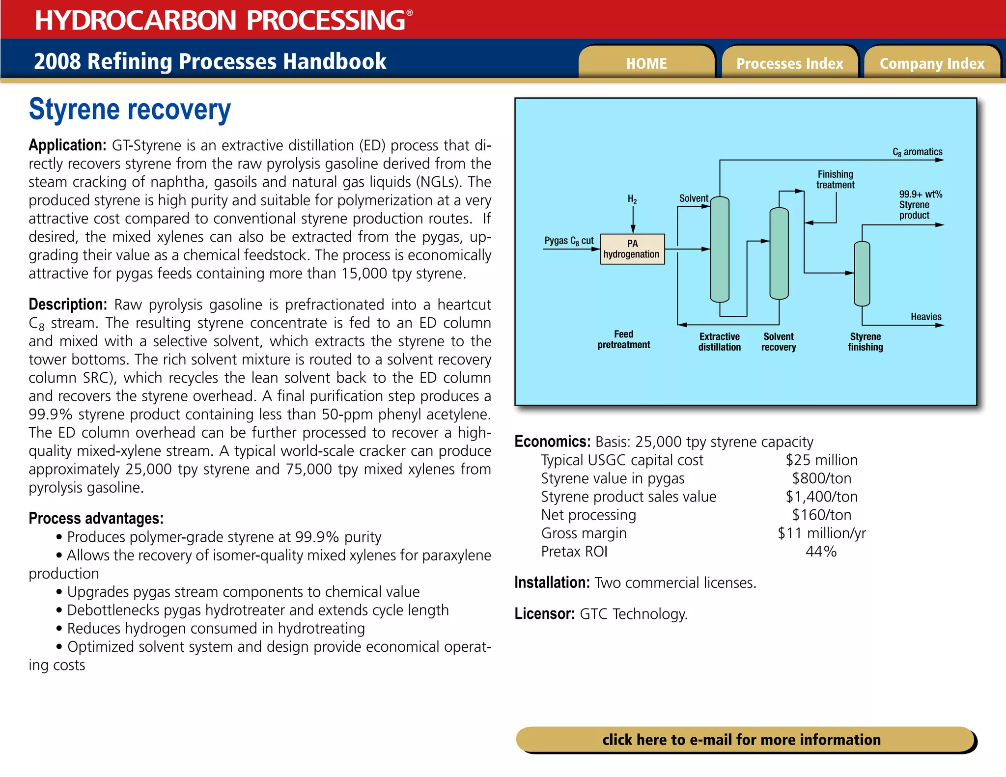 2008 Refining Processes Handbook Processes Index Company Index
HOME
HYDROCARBON PROCESSING
®
click here to e-mail for more information
Styrene recovery
Application: GT-Styrene is an extractive distillation (ED) process that di-
rectly recovers styrene from the raw pyrolysis gasoline derived from the
steam cracking of naphtha, gasoils and natural gas liquids (NGLs). The
produced styrene is high purity and suitable for polymerization at a very
attractive cost compared to conventional styrene production routes. If
desired, the mixed xylenes can also be extracted from the pygas, up-
grading their value as a chemical feedstock. The process is economically
attractive for pygas feeds containing more than 15,000 tpy styrene.
Description: Raw pyrolysis gasoline is prefractionated into a heartcut
C8 stream. The resulting styrene concentrate is fed to an ED column
and mixed with a selective solvent, which extracts the styrene to the
tower bottoms. The rich solvent mixture is routed to a solvent recovery
column SRC), which recycles the lean solvent back to the ED column
and recovers the styrene overhead. A final purification step produces a
99.9% styrene product containing less than 50-ppm phenyl acetylene.
The ED column overhead can be further processed to recover a high-
quality mixed-xylene stream. A typical world-scale cracker can produce
approximately 25,000 tpy styrene and 75,000 tpy mixed xylenes from
pyrolysis gasoline.
Process advantages:
• Produces polymer-grade styrene at 99.9% purity
• Allows the recovery of isomer-quality mixed xylenes for paraxylene
production
• Upgrades pygas stream components to chemical value
• Debottlenecks pygas hydrotreater and extends cycle length
• Reduces hydrogen consumed in hydrotreating
• Optimized solvent system and design provide economical operat-
ing costs
Economics: Basis: 25,000 tpy styrene capacity
Typical USGC capital cost $25 million
Styrene value in pygas $800/ton
Styrene product sales value $1,400/ton
Net processing $160/ton
Gross margin $11 million/yr
Pretax ROI 44%
Installation: Two commercial licenses.
Licensor: GTC Technology.
PA
hydrogenation
Feed
pretreatment
Finishing
treatment
Solvent
C8 aromatics
Heavies
Extractive
distillation
Solvent
recovery
99.9+ wt%
Styrene
product
Styrene
finishing
Pygas C8 cut
H2
 