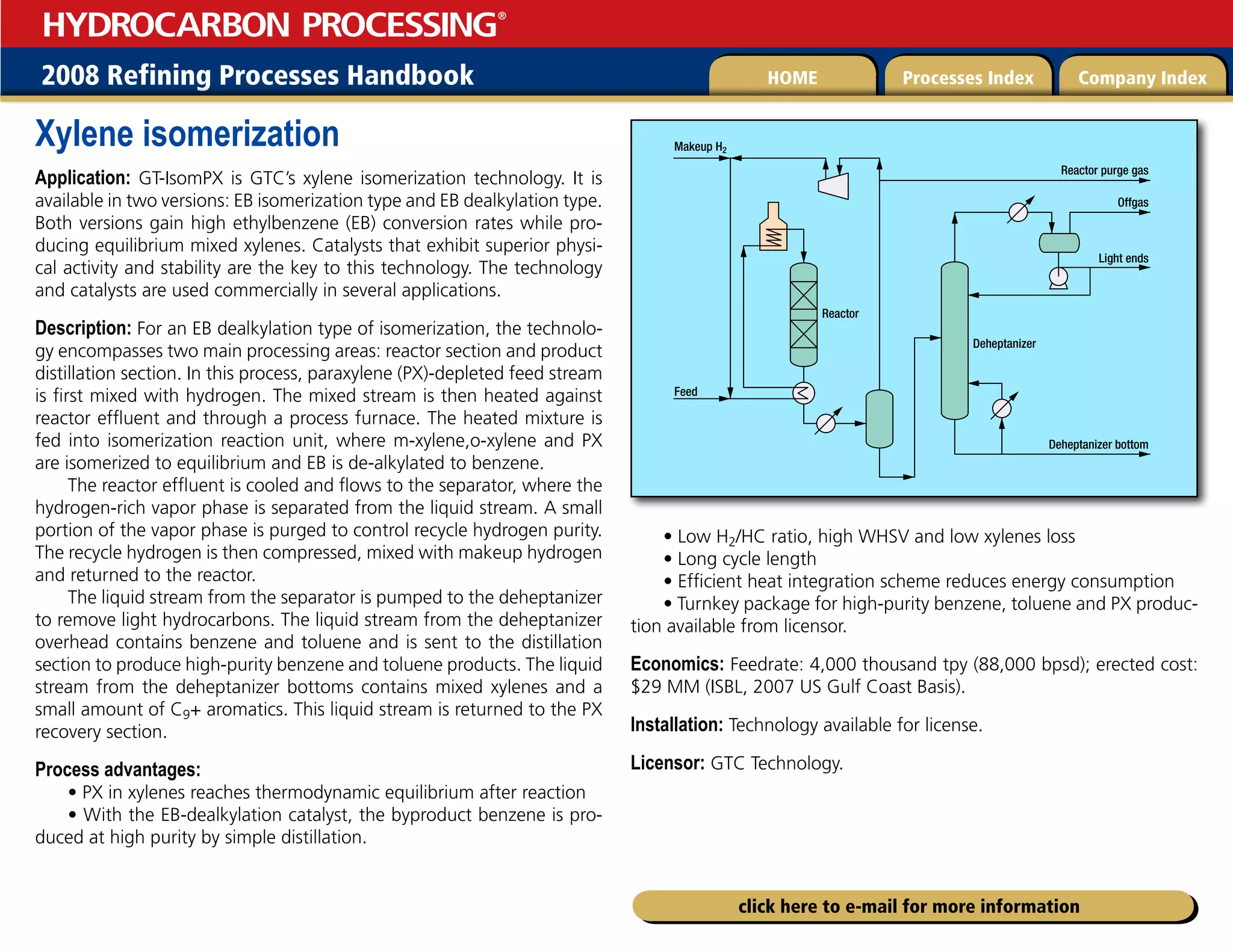 2008 Refining Processes Handbook Processes Index Company Index
HOME
HYDROCARBON PROCESSING
®
click here to e-mail for more information
Xylene isomerization
Application: GT-IsomPX is GTC’s xylene isomerization technology. It is
available in two versions: EB isomerization type and EB dealkylation type.
Both versions gain high ethylbenzene (EB) conversion rates while pro-
ducing equilibrium mixed xylenes. Catalysts that exhibit superior physi-
cal activity and stability are the key to this technology. The technology
and catalysts are used commercially in several applications.
Description: For an EB dealkylation type of isomerization, the technolo-
gy encompasses two main processing areas: reactor section and product
distillation section. In this process, paraxylene (PX)-depleted feed stream
is first mixed with hydrogen. The mixed stream is then heated against
reactor effluent and through a process furnace. The heated mixture is
fed into isomerization reaction unit, where m-xylene,o-xylene and PX
are isomerized to equilibrium and EB is de-alkylated to benzene.
The reactor effluent is cooled and flows to the separator, where the
hydrogen-rich vapor phase is separated from the liquid stream. A small
portion of the vapor phase is purged to control recycle hydrogen purity.
The recycle hydrogen is then compressed, mixed with makeup hydrogen
and returned to the reactor.
The liquid stream from the separator is pumped to the deheptanizer
to remove light hydrocarbons. The liquid stream from the deheptanizer
overhead contains benzene and toluene and is sent to the distillation
section to produce high-purity benzene and toluene products. The liquid
stream from the deheptanizer bottoms contains mixed xylenes and a
small amount of C9+ aromatics. This liquid stream is returned to the PX
recovery section.
Process advantages:
• PX in xylenes reaches thermodynamic equilibrium after reaction
• With the EB-dealkylation catalyst, the byproduct benzene is pro-
duced at high purity by simple distillation.
• Low H2/HC ratio, high WHSV and low xylenes loss
• Long cycle length
• Efficient heat integration scheme reduces energy consumption
• Turnkey package for high-purity benzene, toluene and PX produc-
tion available from licensor.
Economics: Feedrate: 4,000 thousand tpy (88,000 bpsd); erected cost:
$29 MM (ISBL, 2007 US Gulf Coast Basis).
Installation: Technology available for license.
Licensor: GTC Technology.
Feed
Offgas
Light ends
Deheptanizer bottom
Deheptanizer
Reactor
Makeup H2
Reactor purge gas
 