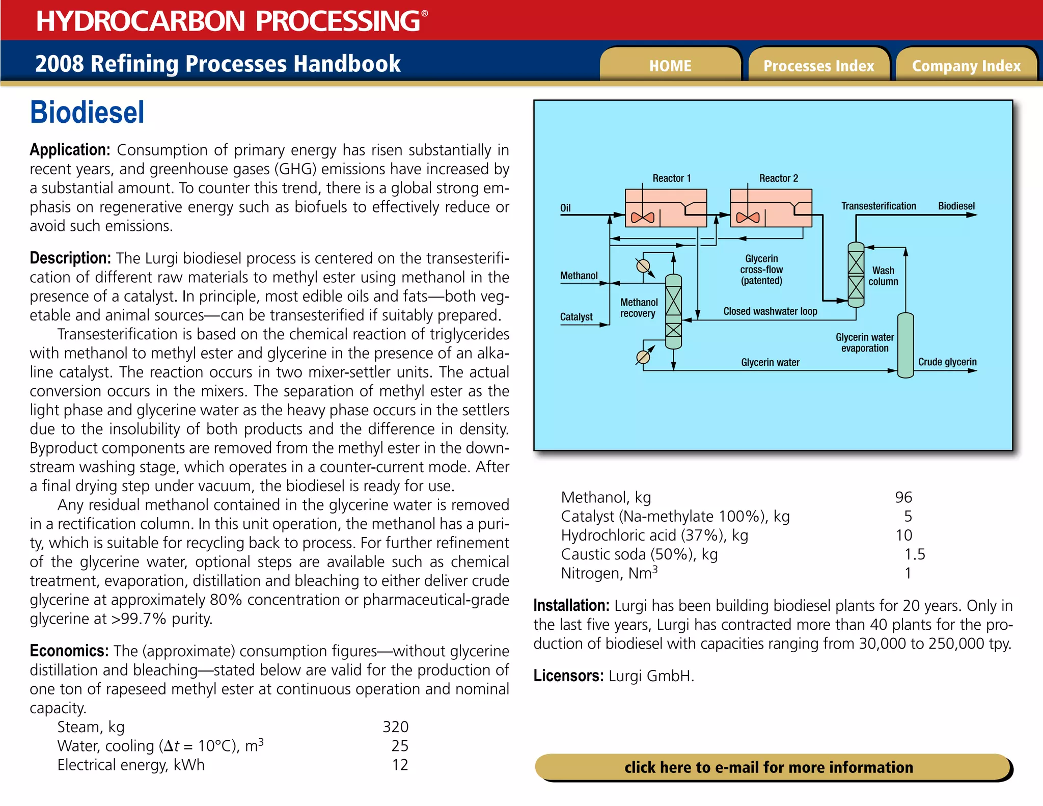 2008 Refining Processes Handbook Processes Index Company Index
HOME
HYDROCARBON PROCESSING
®
click here to e-mail for more information
Biodiesel
Application: Consumption of primary energy has risen substantially in
recent years, and greenhouse gases (GHG) emissions have increased by
a substantial amount. To counter this trend, there is a global strong em-
phasis on regenerative energy such as biofuels to effectively reduce or
avoid such emissions.
Description: The Lurgi biodiesel process is centered on the transesterifi-
cation of different raw materials to methyl ester using methanol in the
presence of a catalyst. In principle, most edible oils and fats—both veg-
etable and animal sources—can be transesterified if suitably prepared.
Transesterification is based on the chemical reaction of triglycerides
with methanol to methyl ester and glycerine in the presence of an alka-
line catalyst. The reaction occurs in two mixer-settler units. The actual
conversion occurs in the mixers. The separation of methyl ester as the
light phase and glycerine water as the heavy phase occurs in the settlers
due to the insolubility of both products and the difference in density.
Byproduct components are removed from the methyl ester in the down-
stream washing stage, which operates in a counter-current mode. After
a final drying step under vacuum, the biodiesel is ready for use.
Any residual methanol contained in the glycerine water is removed
in a rectification column. In this unit operation, the methanol has a puri-
ty, which is suitable for recycling back to process. For further refinement
of the glycerine water, optional steps are available such as chemical
treatment, evaporation, distillation and bleaching to either deliver crude
glycerine at approximately 80% concentration or pharmaceutical-grade
glycerine at 99.7% purity.
Economics: The (approximate) consumption figures—without glycerine
distillation and bleaching—stated below are valid for the production of
one ton of rapeseed methyl ester at continuous operation and nominal
capacity.
Steam, kg 320
Water, cooling (t = 10°C), m3 25
Electrical energy, kWh 12
Methanol, kg 96
Catalyst (Na-methylate 100%), kg 5
Hydrochloric acid (37%), kg 10
Caustic soda (50%), kg 1.5
Nitrogen, Nm3 1
Installation: Lurgi has been building biodiesel plants for 20 years. Only in
the last five years, Lurgi has contracted more than 40 plants for the pro-
duction of biodiesel with capacities ranging from 30,000 to 250,000 tpy.
Licensors: Lurgi GmbH.
Oil
Methanol
Biodiesel
Transesterification
Catalyst
Crude glycerin
Glycerin water
evaporation
Wash
column
Glycerin
cross-flow
(patented)
Closed washwater loop
Glycerin water
Reactor 1 Reactor 2
Methanol
recovery
 