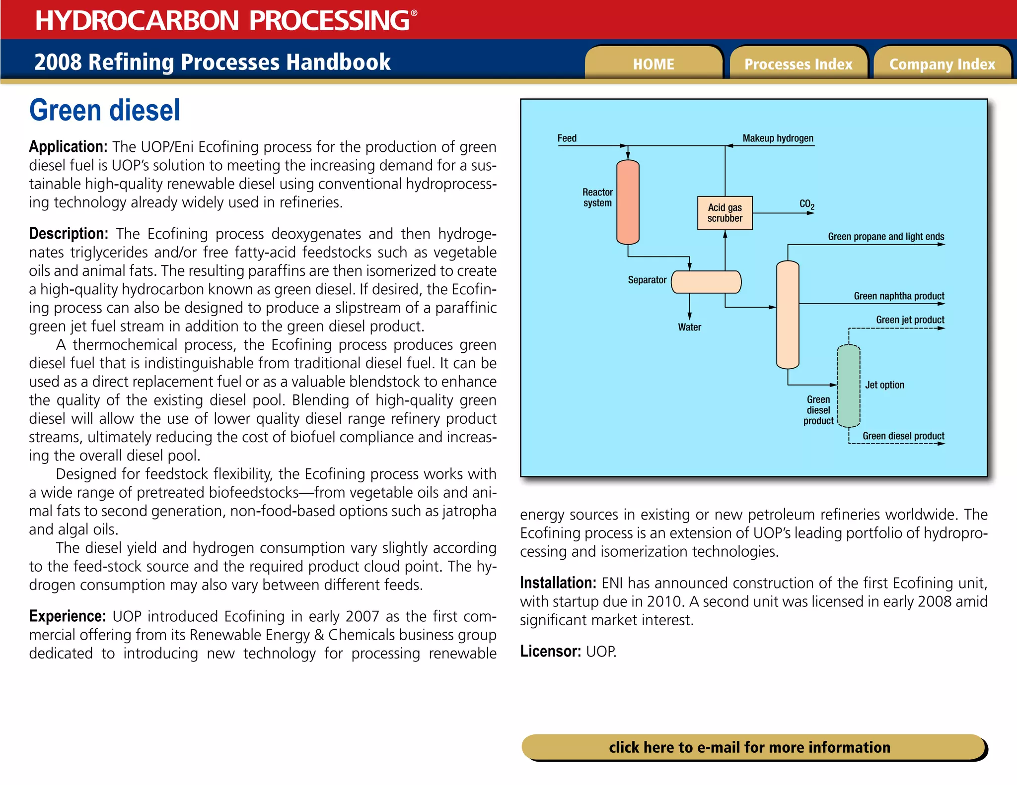2008 Refining Processes Handbook Processes Index Company Index
HOME
HYDROCARBON PROCESSING
®
click here to e-mail for more information
Green diesel
Application: The UOP/Eni Ecofining process for the production of green
diesel fuel is UOP’s solution to meeting the increasing demand for a sus-
tainable high-quality renewable diesel using conventional hydroprocess-
ing technology already widely used in refineries.
Description: The Ecofining process deoxygenates and then hydroge-
nates triglycerides and/or free fatty-acid feedstocks such as vegetable
oils and animal fats. The resulting paraffins are then isomerized to create
a high-quality hydrocarbon known as green diesel. If desired, the Ecofin-
ing process can also be designed to produce a slipstream of a paraffinic
green jet fuel stream in addition to the green diesel product.
A thermochemical process, the Ecofining process produces green
diesel fuel that is indistinguishable from traditional diesel fuel. It can be
used as a direct replacement fuel or as a valuable blendstock to enhance
the quality of the existing diesel pool. Blending of high-quality green
diesel will allow the use of lower quality diesel range refinery product
streams, ultimately reducing the cost of biofuel compliance and increas-
ing the overall diesel pool.
Designed for feedstock flexibility, the Ecofining process works with
a wide range of pretreated biofeedstocks—from vegetable oils and ani-
mal fats to second generation, non-food-based options such as jatropha
and algal oils.
The diesel yield and hydrogen consumption vary slightly according
to the feed-stock source and the required product cloud point. The hy-
drogen consumption may also vary between different feeds.
Experience: UOP introduced Ecofining in early 2007 as the first com-
mercial offering from its Renewable Energy  Chemicals business group
dedicated to introducing new technology for processing renewable
energy sources in existing or new petroleum refineries worldwide. The
Ecofining process is an extension of UOP’s leading portfolio of hydropro-
cessing and isomerization technologies.
Installation: ENI has announced construction of the first Ecofining unit,
with startup due in 2010. A second unit was licensed in early 2008 amid
significant market interest.
Licensor: UOP.
Green jet product
Green propane and light ends
Green naphtha product
Water
Separator
Acid gas
scrubber
Reactor
system CO2
Makeup hydrogen
Feed
Green diesel product
Green
diesel
product
Jet option
 