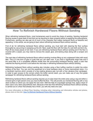 How To Refinish Hardwood Floors Without Sanding
When refinishing hardwood floors, most homeowners want to avoid the chaos of sanding. Sanding hardwood
flooring causes a great deal of dust that can be daunting to clean properly before re-applying the polyurethane.
Furthermore, sanding can also get rid of much of the character that makes hardwood floors so beautiful and
appealing. In this article, we are going to learn about refinishing hardwood floors without sanding.

First of all, for refinishing hardwood floors without sanding, you must start with cleaning the floor surface
thoroughly by vacuuming or sweeping up the dirt. Next, swab the floor with the help of a wet cloth and let it dry.
Peel off any loose pieces of old resin. If you are refinishing hardwood floors without sanding and if the floor is
covered with a carpet, you may need to remove the carpet, glue, and tacking strips along with a scraper and
solvent.

The next step of refinishing hardwood floors without sanding involves filling up any unpleasant holes with wood
filler. This is in the form of glue or putty that you can stain over. If you have a significantly large hole and if
the wood filler is of a completely different shade than the surrounding hardwood flooring, apply a color that
matches the flooring and let it cure before the next step in refinishing hardwood floors without sanding.

Refinishing hardwood floors without sanding also includes using a floor buffing machine to polish the entire
surface of the floor. You can rent this equipment at a local hardware store or home improvement store. It is
a handheld machine which consists of a big rotating abrasive pad, but with a finer abrasive than sandpaper.
In order to gain access to the corners where the buffer cannot reach, you can make use of very fine grade
sandpaper for refinishing hardwood floors without sanding.

Refinishing hardwood floors without sanding requires you to wipe down the entire area using a rag and either a
mineral spirit or light solvent once you have buffed the floor. This will provide you hardwood flooring with a nice
clean surface on which you can apply the new resin. With the help of a squeegee sponge mop, apply a layer of
clear coat or any other polyurethane resin. Because of the fact that refinishing hardwood floors without sanding
is carried out on a floor that already has a finish, you will only need one coat.

For more information on Wood Floor Sanding, including other interesting and informative articles and photos,
please click on this link: How To Refinish Hardwood Floors Without Sanding
 