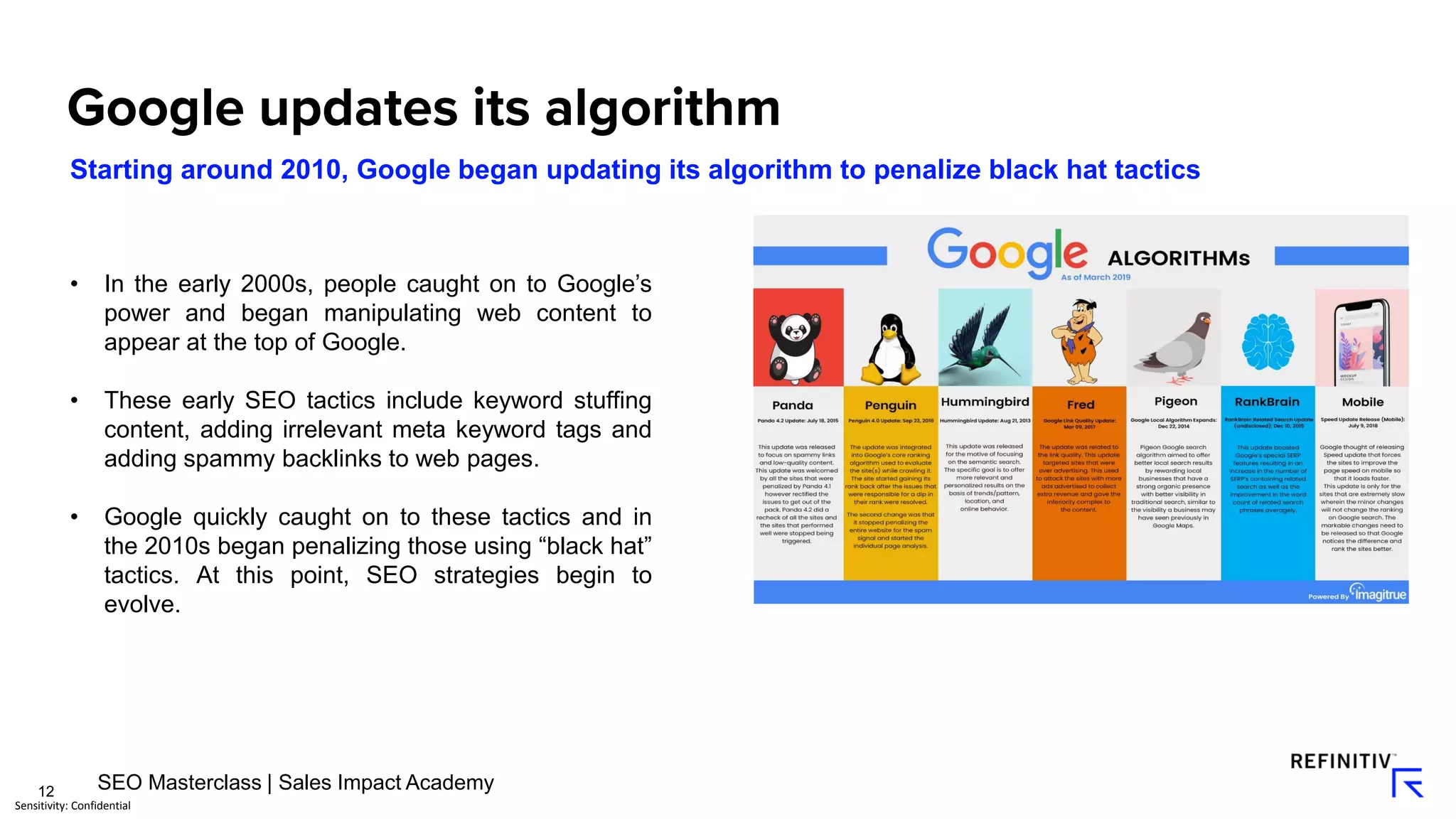 12
Sensitivity: Confidential
Starting around 2010, Google began updating its algorithm to penalize black hat tactics
• In the early 2000s, people caught on to Google’s
power and began manipulating web content to
appear at the top of Google.
• These early SEO tactics include keyword stuffing
content, adding irrelevant meta keyword tags and
adding spammy backlinks to web pages.
• Google quickly caught on to these tactics and in
the 2010s began penalizing those using “black hat”
tactics. At this point, SEO strategies begin to
evolve.
SEO Masterclass | Sales Impact Academy
 