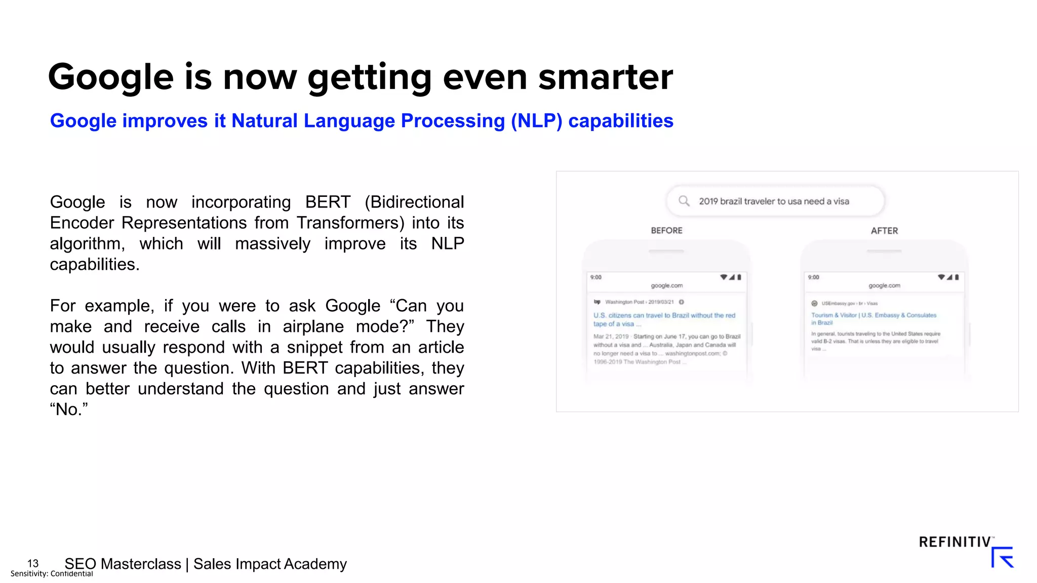 13
Sensitivity: Confidential
Google improves it Natural Language Processing (NLP) capabilities
Google is now incorporating BERT (Bidirectional
Encoder Representations from Transformers) into its
algorithm, which will massively improve its NLP
capabilities.
For example, if you were to ask Google “Can you
make and receive calls in airplane mode?” They
would usually respond with a snippet from an article
to answer the question. With BERT capabilities, they
can better understand the question and just answer
“No.”
SEO Masterclass | Sales Impact Academy
 