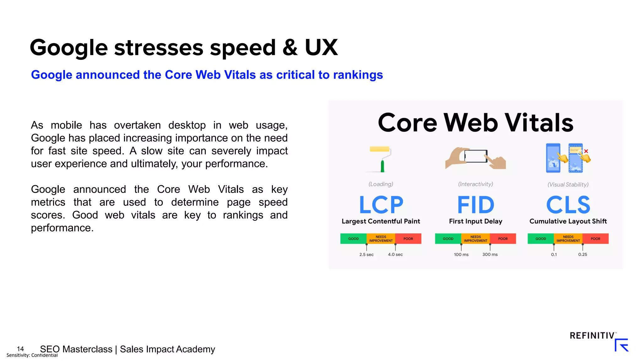14
Sensitivity: Confidential
Google announced the Core Web Vitals as critical to rankings
As mobile has overtaken desktop in web usage,
Google has placed increasing importance on the need
for fast site speed. A slow site can severely impact
user experience and ultimately, your performance.
Google announced the Core Web Vitals as key
metrics that are used to determine page speed
scores. Good web vitals are key to rankings and
performance.
SEO Masterclass | Sales Impact Academy
 
