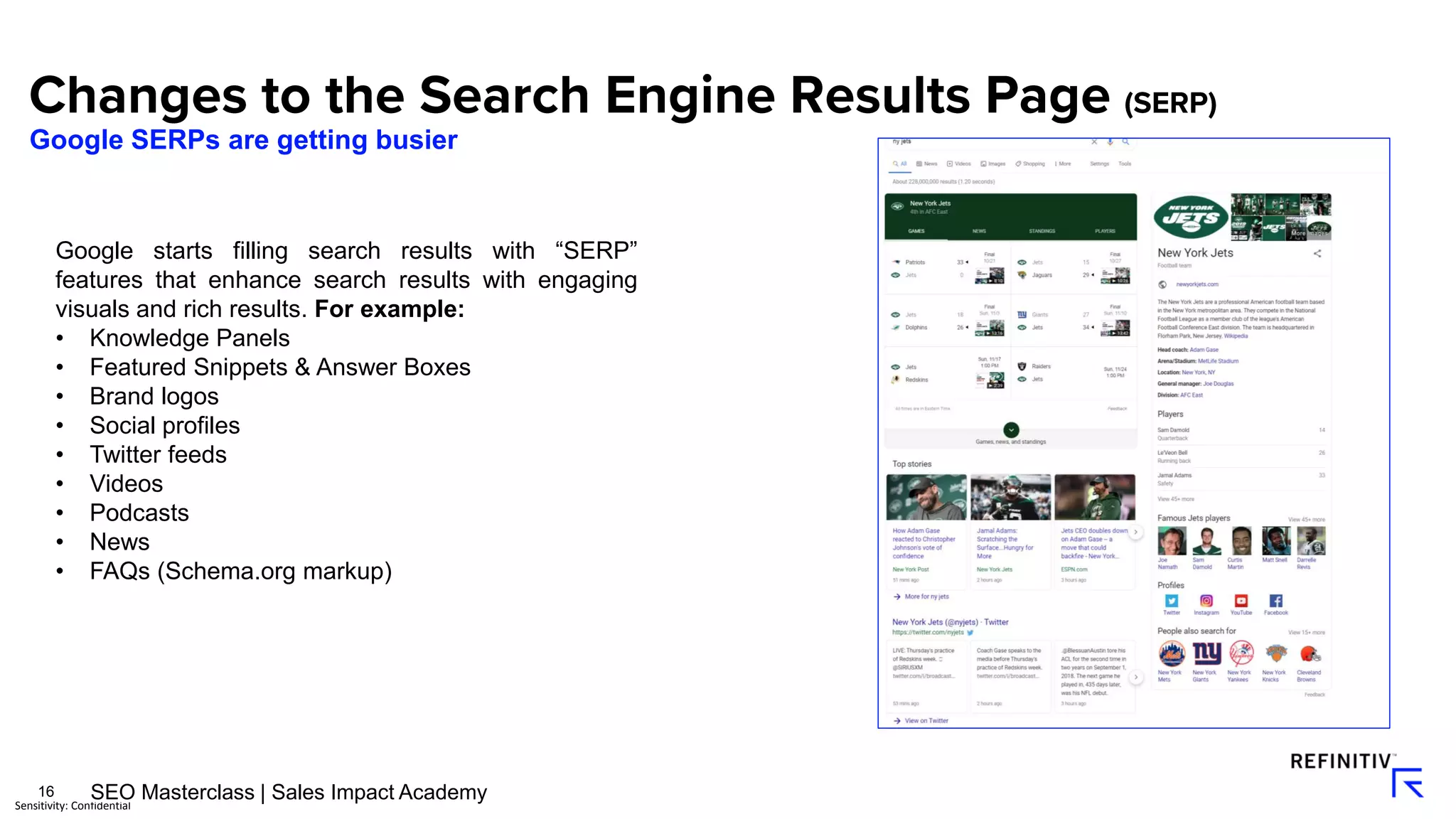 16
Sensitivity: Confidential
Google starts filling search results with “SERP”
features that enhance search results with engaging
visuals and rich results. For example:
• Knowledge Panels
• Featured Snippets & Answer Boxes
• Brand logos
• Social profiles
• Twitter feeds
• Videos
• Podcasts
• News
• FAQs (Schema.org markup)
Google SERPs are getting busier
SEO Masterclass | Sales Impact Academy
 