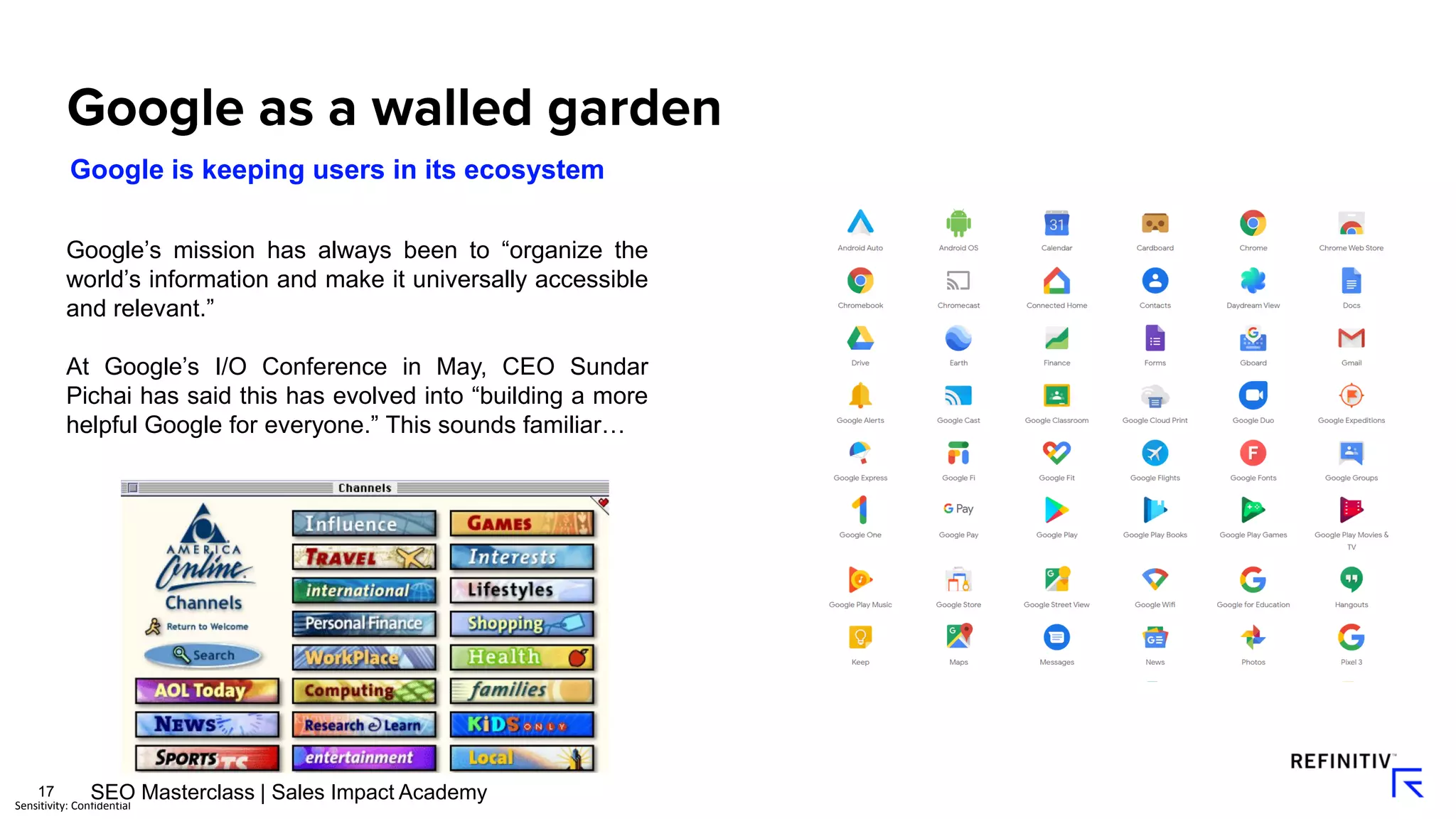 17
Sensitivity: Confidential
Google’s mission has always been to “organize the
world’s information and make it universally accessible
and relevant.”
At Google’s I/O Conference in May, CEO Sundar
Pichai has said this has evolved into “building a more
helpful Google for everyone.” This sounds familiar…
Google is keeping users in its ecosystem
SEO Masterclass | Sales Impact Academy
 