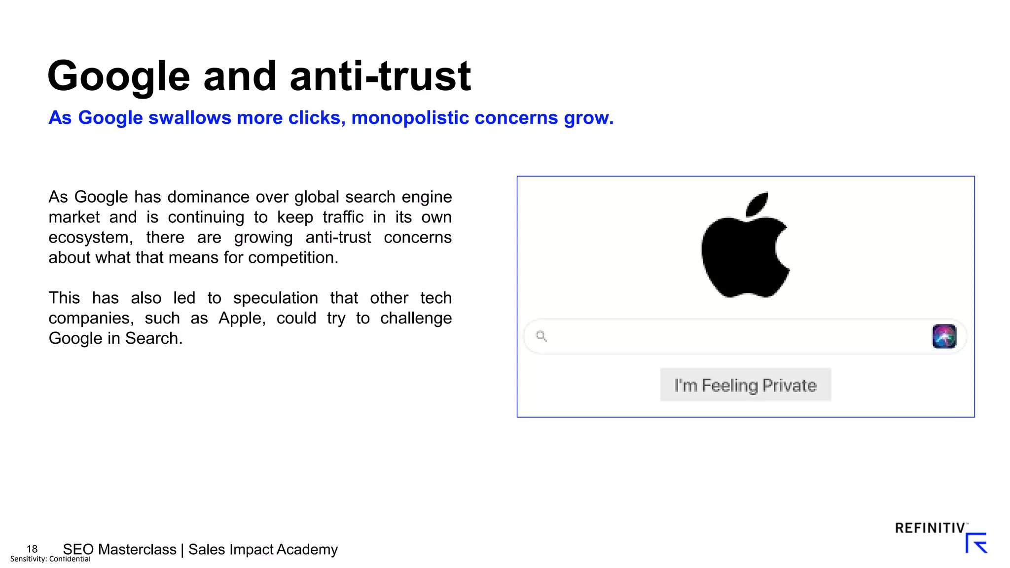 18
Sensitivity: Confidential
As Google swallows more clicks, monopolistic concerns grow.
Google and anti-trust
As Google has dominance over global search engine
market and is continuing to keep traffic in its own
ecosystem, there are growing anti-trust concerns
about what that means for competition.
This has also led to speculation that other tech
companies, such as Apple, could try to challenge
Google in Search.
SEO Masterclass | Sales Impact Academy
 