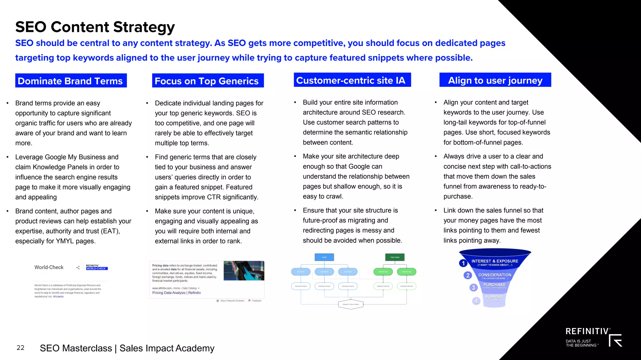 • Brand terms provide an easy
opportunity to capture significant
organic traffic for users who are already
aware of your brand and want to learn
more.
• Leverage Google My Business and
claim Knowledge Panels in order to
influence the search engine results
page to make it more visually engaging
and appealing
• Brand content, author pages and
product reviews can help establish your
expertise, authority and trust (EAT),
especially for YMYL pages.
• Dedicate individual landing pages for
your top generic keywords. SEO is
too competitive, and one page will
rarely be able to effectively target
multiple top terms.
• Find generic terms that are closely
tied to your business and answer
users’ queries directly in order to
gain a featured snippet. Featured
snippets improve CTR significantly.
• Make sure your content is unique,
engaging and visually appealing as
you will require both internal and
external links in order to rank.
• Build your entire site information
architecture around SEO research.
Use customer search patterns to
determine the semantic relationship
between content.
• Make your site architecture deep
enough so that Google can
understand the relationship between
pages but shallow enough, so it is
easy to crawl.
• Ensure that your site structure is
future-proof as migrating and
redirecting pages is messy and
should be avoided when possible.
• Align your content and target
keywords to the user journey. Use
long-tail keywords for top-of-funnel
pages. Use short, focused keywords
for bottom-of-funnel pages.
• Always drive a user to a clear and
concise next step with call-to-actions
that move them down the sales
funnel from awareness to ready-to-
purchase.
• Link down the sales funnel so that
your money pages have the most
links pointing to them and fewest
links pointing away.
SEO Masterclass | Sales Impact Academy
 