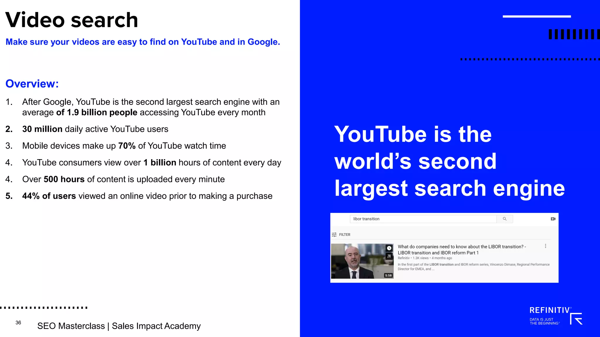 36
Overview:
1. After Google, YouTube is the second largest search engine with an
average of 1.9 billion people accessing YouTube every month
2. 30 million daily active YouTube users
3. Mobile devices make up 70% of YouTube watch time
4. YouTube consumers view over 1 billion hours of content every day
4. Over 500 hours of content is uploaded every minute
5. 44% of users viewed an online video prior to making a purchase
YouTube is the
world’s second
largest search engine
Make sure your videos are easy to find on YouTube and in Google.
SEO Masterclass | Sales Imact Academy
SEO Masterclass | Sales Impact Academy
 