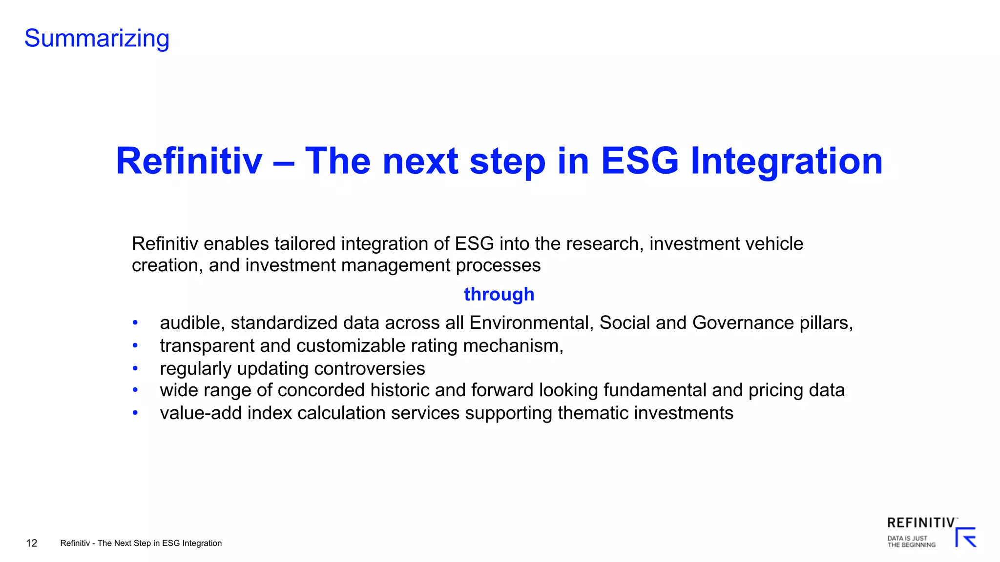 12
Summarizing
Refinitiv enables tailored integration of ESG into the research, investment vehicle
creation, and investment management processes
through
• audible, standardized data across all Environmental, Social and Governance pillars,
• transparent and customizable rating mechanism,
• regularly updating controversies
• wide range of concorded historic and forward looking fundamental and pricing data
• value-add index calculation services supporting thematic investments
Refinitiv – The next step in ESG Integration
Refinitiv - The Next Step in ESG Integration
 