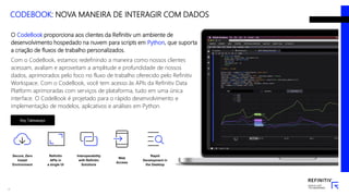 O CodeBook proporciona aos clientes da Refinitiv um ambiente de
desenvolvimento hospedado na nuvem para scripts em Python, que suporta
a criação de fluxos de trabalho personalizados.
Com o CodeBook, estamos redefinindo a maneira como nossos clientes
acessam, avaliam e aproveitam a amplitude e profundidade de nossos
dados, aprimorados pelo foco no fluxo de trabalho oferecido pelo Refinitiv
Workspace. Com o CodeBook, você tem acesso às APIs da Refinitiv Data
Platform aprimoradas com serviços de plataforma, tudo em uma única
interface. O CodeBook é projetado para o rápido desenvolvimento e
implementação de modelos, aplicativos e análises em Python.
Secure, Zero
Install
Environment
Refinitiv
APIs in
a single UI
Interoperability
with Refinitiv
Solutions
Web
Access
Rapid
Development in
the Desktop
Key Takeaways
17
CODEBOOK: NOVA MANEIRA DE INTERAGIR COM DADOS
 