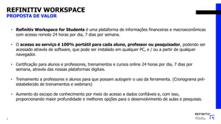 REFINITIV WORKSPACE
PROPOSTA DE VALOR
2
• Refinitiv Workspace for Students é uma plataforma de informações financeiras e macroeconômicas
com acesso remoto 24 horas por dia, 7 dias por semana.
• O acesso ao serviço é 100% portátil para cada aluno, professor ou pesquisador, podendo ser
acessado através de software, que pode ser instalado em qualquer PC, e / ou a partir de qualquer
navegador.
• Certificação para alunos e professores, treinamentos e cursos online 24 horas por dia, 7 dias por
semana, através das nossas plataformas digitais.
• Treinamento a professores e alunos para que possam autogerir o uso da ferramenta. (Cronograma pré-
estabelecido de treinamentos e webinars)
• Aumento do escopo de conhecimento por meio do acesso a dados confiáveis ​​e, com isso,
proporcionando maior profundidade e melhores opções para o desenvolvimento de aulas e pesquisas.
 