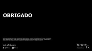 THANK YOU
Visit refinitiv.com
@Refinitiv Refinitiv
Refinitiv is one of the world’s largest providers of financial markets data and infrastructure, serving over 40,000 institutions in over 190 countries. It provides leading
data and insights, trading platforms, and open data and technology platforms that connect a thriving global financial markets community – driving performance in
trading, investment, wealth management, regulatory compliance, market data management, enterprise risk and fighting financial crime.
OBRIGADO
 