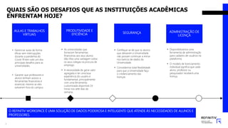 QUAIS SÃO OS DESAFIOS QUE AS INSTITUIÇÕES ACADÊMICAS
ENFRENTAM HOJE?
AULAS E TRABALHOS
VIRTUAIS
• Gerenciar aulas de forma
eficaz sem interrupções
durante a pandemia do
Covid-19 tem sido um dos
principais desafios para as
universidades.
• Garantir que professores e
alunos tenham acesso a
ferramentas financeiras é
essencial, mesmo se eles
estiverem fora do campus.
SEGURANÇA
• Certifique-se de que os alunos
que deixaram a Universidade
não possam continuar a entrar
nos bancos de dados da
Universidade.
• Concedemos total flexibilidade
para que a Universidade faça
o credenciamento das
licenças.
ADMINISTRAÇÃO DE
LICENÇA
• Disponibilizamos uma
ferramenta de administração
para cadastro de usuários na
plataforma.
• O modelo de licenciamento
individual significa que cada
aluno, professor ou
pesquisador receberá uma
licença.
3
PRODUTIVIDADE E
EFICIÊNCIA
• As universidades que
fornecem ferramentas
financeiras aos seus alunos
dão-lhes uma vantagem sobre
os seus colegas na procura de
emprego.
• A necessidade de gerar valor
agregado e ter uma boa
experiência do usuário é
fundamental, principalmente
com uma ferramenta
customizada disponível 24
horas nos sete dias da
semana.
O REFINITIV WORKSPACE É UMA SOLUÇÃO DE DADOS PODEROSA E INTELIGENTE QUE ATENDE ÀS NECESSIDADES DE ALUNOS E
PROFESSORES.
 