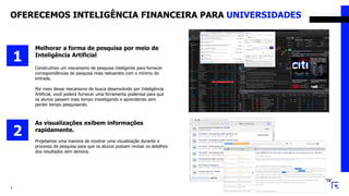 OFERECEMOS INTELIGÊNCIA FINANCEIRA PARA UNIVERSIDADES
5
Melhorar a forma de pesquisa por meio de
Inteligência Artificial
Construímos um mecanismo de pesquisa inteligente para fornecer
correspondências de pesquisa mais relevantes com o mínimo de
entrada.
Por meio desse mecanismo de busca desenvolvido por Inteligência
Artificial, você poderá fornecer uma ferramenta poderosa para que
os alunos passem mais tempo investigando e aprendendo sem
perder tempo pesquisando.
1
As visualizações exibem informações
rapidamente.
Projetamos uma maneira de mostrar uma visualização durante o
processo de pesquisa para que os alunos possam revisar os detalhes
dos resultados sem demora.
2
 