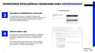 6
Experiência multiplataforma aprimorada
Os alunos podem continuar seu trabalho de pesquisa sem
problemas, mesmo fora da universidade, acessando o Workspace de
seus próprios Laptops ou tablets, 24 horas por dia, 7 dias por
semana via workspace.refinitiv.com
3
Sistema aberto e ágil
Os alunos podem realizar análises mais profundas e modelagem
de dados com nossa biblioteca de API e linguagens populares
como Python, ajudando-os a expandir sua compreensão dos
mercados.
Eles também podem acessar dados brutos, extraí-los, integrá-
los em modelos e aplicativos (acesso aberto aos nossos dados)
para impulsionar a inovação e suas pesquisas.
4
OFERECEMOS INTELIGÊNCIA FINANCEIRA PARA UNIVERSIDADES
 