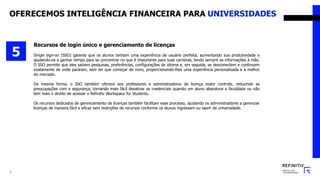 7
Recursos de login único e gerenciamento de licenças
Single sign-on (SSO) garante que os alunos tenham uma experiência de usuário perfeita, aumentando sua produtividade e
ajudando-os a ganhar tempo para se concentrar no que é importante para suas carreiras, tendo sempre as informações à mão.
O SSO permite que eles salvem pesquisas, preferências, configurações de idioma e, em seguida, se desconectem e continuem
exatamente de onde pararam, sem ter que começar de novo, proporcionando-lhes uma experiência personalizada e a melhor
do mercado.
Da mesma forma, o SSO também oferece aos professores e administradores de licença maior controle, reduzindo as
preocupações com a segurança, tornando mais fácil desativar as credenciais quando um aluno abandona a faculdade ou não
tem mais o direito de acessar o Refinitiv Workspace for Students.
Os recursos dedicados de gerenciamento de licenças também facilitam esse processo, ajudando os administradores a gerenciar
licenças de maneira fácil e eficaz sem restrições de recursos conforme os alunos ingressam ou saem da universidade.
5
OFERECEMOS INTELIGÊNCIA FINANCEIRA PARA UNIVERSIDADES
 