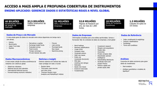 ACCESO A MAIS AMPLA E PROFUNDA COBERTURA DE INSTRUMENTOS
40 BILHÕES
Atualizações diárias
de preços de
mercado
18 MILHÕES
Séries de Temporais
Econômicas
51 MILHÕES
KPIs e Estimativas de
Empresas
92,5 MILHÕES
Dados financeiros de
empresa
52.8 MILHÕES
Páginas de Research por
ano, de mais de 1,900
fontes
1.3 MILHÕES
Cotações de ações de
325 bolsas
Dados de Preço e de Mercado
A mais ampla gama de dados de mercado entre ativos disponíveis em tempo real e
com atraso.
• Indices
• Benchmarks
• Lipper Fund data
• Equities
Dados de Empresas
Informações completas para uma análise aprofundada. Somos o
fornecedor líder de conteúdo de dados da empresas a nível global
• Bond holdings
• Business classifications
• Credit (CDS)
• Company news
• Corporate actions
• Debt new issues
• Entity risk
(corporate structures)
• ESG data
(ranking and ratings)
• Estimates
• Equity new issues
• Events & transcripts
• Fundamentals
Dados de Referência
• Index constituents & weightings
• Industry classifications
• Symbology
• Terms and conditions
Análises
Conjuntos de dados exclusivos para gerar
ideias de investimento
• Deal analytics
• Análises quantitative e modelos do
StarMine®
Dados Macroeconômicos
A mais ampla coleção de séries econômicas da
Indústria com cobertura global
• Global key indicators
• National sources and calendars
• International historical sources
• Forward-looking economic indicators
• Investment research
• Mergers and acquisitions
• People data
• Ownership
• Private company data
• Shareholder activism
Intelligence
• Shareholding disclosures
• Syndicate loans and
project finance
• Venture capital and
private equity data
Notícias e insight
Extensa cobertura de notícias das redes de
maior prestígio em todo o mundo
• Reuters News
• Third-party news sources
and news wires
• Thomson Reuters news
Analytics and MarketPsych Indices
• Derivativos e opções
• Exchange-traded funds
• Evaluated pricing
• Fixed income
• Foreign exchange –
FX and interest rate polls
• Futures
• Loan pricing
• Municipal bonds
New issues
• Real-time pricing
9
ENSINO APLICADO: GERENCIE DADOS E ESTATÍSTICAS REAIS A NIVEL GLOBAL
 