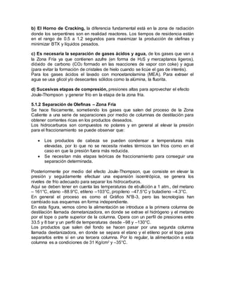b) El Horno de Cracking, la diferencia fundamental está en la zona de radiación
donde los serpentines son en realidad reactores. Los tiempos de residencia están
en el rango de 0.5 a 1.2 segundos para maximizar la producción de olefinas y
minimizar BTX y líquidos pesados.
c) Es necesaria la separación de gases ácidos y agua, de los gases que van a
la Zona Fría ya que contienen azufre (en forma de H2S y mercaptanos ligeros),
dióxido de carbono (CO2 formado en las reacciones de vapor con coke) y agua
(para evitar la formación de cristales de hielo cuando se licúe el gas de interés).
Para los gases ácidos el lavado con monoetanolamina (MEA). Para extraer el
agua se usa glicol y/o desecantes sólidos como la alúmina, la fluorita.
d) Sucesivas etapas de compresión, presiones altas para aprovechar el efecto
Joule-Thompson y generar frío en la etapa de la zona fría.
5.1.2 Separación de Olefinas – Zona Fría
Se hace físicamente, sometiendo los gases que salen del proceso de la Zona
Caliente a una serie de separaciones por medio de columnas de destilación para
obtener corrientes ricas en los productos deseados.
Los hidrocarburos son compuestos no polares y en general al elevar la presión
para el fraccionamiento se puede observar que:
 Los productos de cabeza se pueden condensar a temperaturas más
elevadas, por lo que no se necesita niveles térmicos tan fríos como en el
caso en que la presión fuera más reducida.
 Se necesitan más etapas teóricas de fraccionamiento para conseguir una
separación determinada.
Posteriormente por medio del efecto Joule-Thompson, que consiste en elevar la
presión y seguidamente efectuar una expansión isoentrópica, se genera los
niveles de frío adecuado para separar los hidrocarburos.
Aquí se deben tener en cuenta las temperaturas de ebullición a 1 atm., del metano
– 161°C, etano –88.9°C, etileno –103°C, propileno –47.5°C y butadieno –4.3°C.
En general el proceso es como el Gráfico N°B-3, pero las tecnologías han
cambiado sus esquemas en forma independiente.
En esta figura, vemos cómo la alimentación se introduce a la primera columna de
destilación llamada demetanizadora, en donde se extrae el hidrógeno y el metano
por el tope o parte superior de la columna. Opera con un perfil de presiones entre
33.5 y 8 bar y un perfil de temperaturas desde –98 y –130°C.
Los productos que salen del fondo se hacen pasar por una segunda columna
llamada deetanizadora, en donde se separa el etano y el etileno por el tope para
separarlos entre sí en una tercera columna. Por lo regular, la alimentación a esta
columna es a condiciones de 31 Kg/cm2
y –35°C.
 