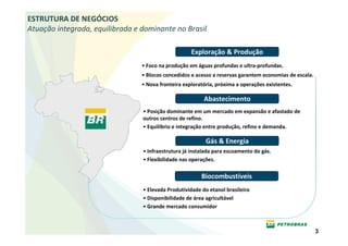ESTRUTURA DE NEGÓCIOS
Atuação integrada, equilibrada e dominante no Brasil

                                                     Exploração & Produção
                                 • Foco na produção em águas profundas e ultra-profundas.
                                 • Blocos concedidos e acesso a reservas garantem economias de escala.
                                 • Nova fronteira exploratória, próxima a operações existentes.

                                                          Abastecimento
                                 • Posição dominante em um mercado em expansão e afastado de
                                 outros centros de refino.
                                 • Equilíbrio e integração entre produção, refino e demanda.

                                                           Gás & Energia
                                 • Infraestrutura já instalada para escoamento do gás.
                                 • Flexibilidade nas operações.

                                                         Biocombustíveis
                                 • Elevada Produtividade do etanol brasileiro
                                 • Disponibilidade de área agricultável
                                 • Grande mercado consumidor



                                                                                                         3
 