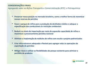 CONSIDERAÇÕES FINAIS
Agregando valor no Refino Transporte e Comercialização (RTC) e Petroquímica


      Preservar nossa posição no mercado brasileiro, como a melhor forma de monetizar
      nossas reservas de petróleo

      Focar o parque de refino para a produção de destilados médios e adequar a
      especificação dos combustíveis às restrições ambientais

      Reduzir os níveis de importação por meio de expansão capacidade de refino e
      maximizar o processamento petróleo nacional

      Otimizar a implantação de módulos de refino com escala e projeto padronizados

      Criar infra-estrutura adequada e flexível para agregar valor às operações de
      exportação de petróleo

      Mitigar riscos e utilizar as flexibilidades do parque existente para otimizar o
      portfólio de produtos



                                                                                        47
 