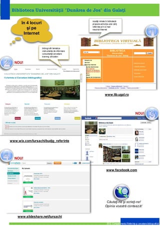 Biblioteca Universităţii „Dunărea de Jos” din Galaţi


                                                             în 4 locuri şi pe
                                                                 Internet




  1         www.lib.ugal.ro



                                                                                                                           4
                                                                                             www.slideshare.net/lursachi




                     2
                                    www.wix.com/lursachi




                                                               3          www.facebook.com
Compartimentul Referinţe şi cercetare bibliografică                                                               2012
 