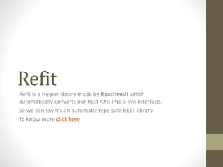 Refit
Refit is a Helper library made by ReactiveUI which
automatically converts our Rest APIs into a live interface.
So we can say it’s an automatic type-safe REST library.
To Know more click here
 