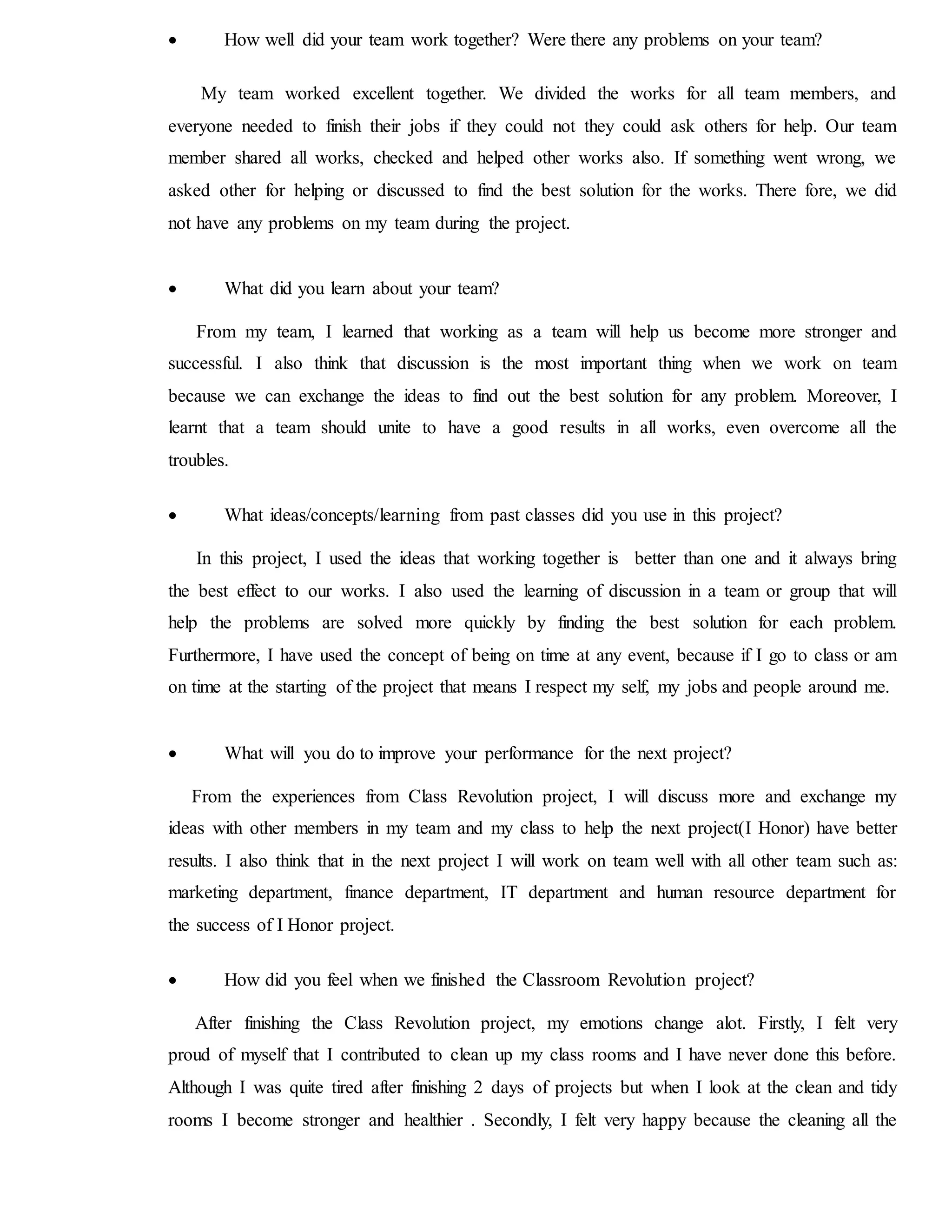  How well did your team work together? Were there any problems on your team?
My team worked excellent together. We divided the works for all team members, and
everyone needed to finish their jobs if they could not they could ask others for help. Our team
member shared all works, checked and helped other works also. If something went wrong, we
asked other for helping or discussed to find the best solution for the works. There fore, we did
not have any problems on my team during the project.
 What did you learn about your team?
From my team, I learned that working as a team will help us become more stronger and
successful. I also think that discussion is the most important thing when we work on team
because we can exchange the ideas to find out the best solution for any problem. Moreover, I
learnt that a team should unite to have a good results in all works, even overcome all the
troubles.
 What ideas/concepts/learning from past classes did you use in this project?
In this project, I used the ideas that working together is better than one and it always bring
the best effect to our works. I also used the learning of discussion in a team or group that will
help the problems are solved more quickly by finding the best solution for each problem.
Furthermore, I have used the concept of being on time at any event, because if I go to class or am
on time at the starting of the project that means I respect my self, my jobs and people around me.
 What will you do to improve your performance for the next project?
From the experiences from Class Revolution project, I will discuss more and exchange my
ideas with other members in my team and my class to help the next project(I Honor) have better
results. I also think that in the next project I will work on team well with all other team such as:
marketing department, finance department, IT department and human resource department for
the success of I Honor project.
 How did you feel when we finished the Classroom Revolution project?
After finishing the Class Revolution project, my emotions change alot. Firstly, I felt very
proud of myself that I contributed to clean up my class rooms and I have never done this before.
Although I was quite tired after finishing 2 days of projects but when I look at the clean and tidy
rooms I become stronger and healthier . Secondly, I felt very happy because the cleaning all the
 