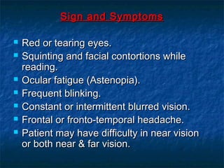 Sign and SymptomsSign and Symptoms
 Red or tearing eyes.Red or tearing eyes.
 Squinting and facial contortions whileSquinting and facial contortions while
reading.reading.
 Ocular fatigue (Astenopia).Ocular fatigue (Astenopia).
 Frequent blinking.Frequent blinking.
 Constant or intermittent blurred vision.Constant or intermittent blurred vision.
 Frontal or fronto-temporal headache.Frontal or fronto-temporal headache.
 Patient may have difficulty in near visionPatient may have difficulty in near vision
or both near & far vision.or both near & far vision.
 