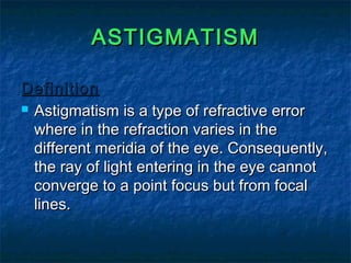 ASTIGMATISMASTIGMATISM
DefinitionDefinition
 Astigmatism is a type of refractive errorAstigmatism is a type of refractive error
where in the refraction varies in thewhere in the refraction varies in the
different meridia of the eye. Consequently,different meridia of the eye. Consequently,
the ray of light entering in the eye cannotthe ray of light entering in the eye cannot
converge to a point focus but from focalconverge to a point focus but from focal
lines.lines.
 