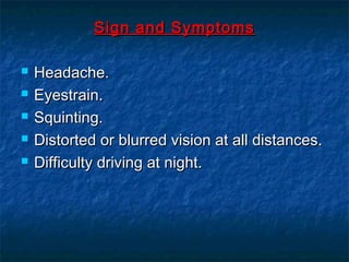 Sign and SymptomsSign and Symptoms
 Headache.Headache.
 Eyestrain.Eyestrain.
 Squinting.Squinting.
 Distorted or blurred vision at all distances.Distorted or blurred vision at all distances.
 Difficulty driving at night.Difficulty driving at night.
 