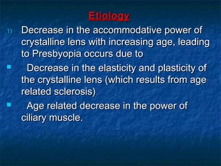 EtiologyEtiology
1)1) Decrease in the accommodative power ofDecrease in the accommodative power of
crystalline lens with increasing age, leadingcrystalline lens with increasing age, leading
to Presbyopia occurs due toto Presbyopia occurs due to
 Decrease in the elasticity and plasticity ofDecrease in the elasticity and plasticity of
the crystalline lens (which results from agethe crystalline lens (which results from age
related sclerosis)related sclerosis)
 Age related decrease in the power ofAge related decrease in the power of
ciliary muscle.ciliary muscle.
 