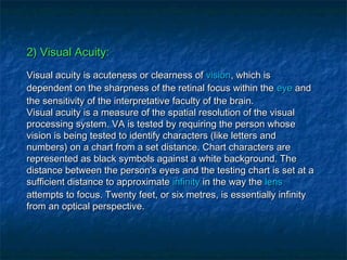 2) Visual Acuity:2) Visual Acuity:
Visual acuity is acuteness or clearness ofVisual acuity is acuteness or clearness of visionvision, which is, which is
dependent on the sharpness of the retinal focus within thedependent on the sharpness of the retinal focus within the eyeeye andand
the sensitivity of the interpretative faculty of the brain.the sensitivity of the interpretative faculty of the brain.
Visual acuity is a measure of the spatial resolution of the visualVisual acuity is a measure of the spatial resolution of the visual
processing system. VA is tested by requiring the person whoseprocessing system. VA is tested by requiring the person whose
vision is being tested to identify characters (like letters andvision is being tested to identify characters (like letters and
numbers) on a chart from a set distance. Chart characters arenumbers) on a chart from a set distance. Chart characters are
represented as black symbols against a white background. Therepresented as black symbols against a white background. The
distance between the person's eyes and the testing chart is set at adistance between the person's eyes and the testing chart is set at a
sufficient distance to approximatesufficient distance to approximate infinityinfinity in the way thein the way the lenslens
attempts to focus. Twenty feet, or six metres, is essentially infinityattempts to focus. Twenty feet, or six metres, is essentially infinity
from an optical perspective.from an optical perspective.
 