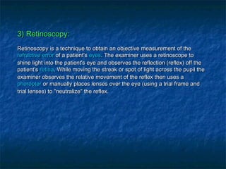 3) Retinoscopy:3) Retinoscopy:
Retinoscopy is a technique to obtain an objective measurement of theRetinoscopy is a technique to obtain an objective measurement of the
refractive errorrefractive error of a patient'sof a patient's eyeseyes. The examiner uses a retinoscope to. The examiner uses a retinoscope to
shine light into the patient's eye and observes the reflection (reflex) off theshine light into the patient's eye and observes the reflection (reflex) off the
patient'spatient's retinaretina. While moving the streak or spot of light across the pupil the. While moving the streak or spot of light across the pupil the
examiner observes the relative movement of the reflex then uses aexaminer observes the relative movement of the reflex then uses a
phoropterphoropter or manually places lenses over the eye (using a trial frame andor manually places lenses over the eye (using a trial frame and
trial lenses) to "neutralize" the reflex.trial lenses) to "neutralize" the reflex.
 