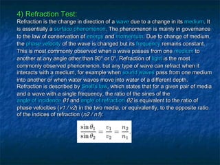 4) Refraction Test:4) Refraction Test:
Refraction is the change in direction of aRefraction is the change in direction of a wavewave due to a change in itsdue to a change in its mediummedium. It. It
is essentially ais essentially a surface phenomenonsurface phenomenon. The phenomenon is mainly in governance. The phenomenon is mainly in governance
to the law of conservation ofto the law of conservation of energyenergy andand momentummomentum. Due to change of medium,. Due to change of medium,
thethe phase velocityphase velocity of the wave is changed but itsof the wave is changed but its frequencyfrequency remains constant.remains constant.
This is most commonly observed when a wave passes from oneThis is most commonly observed when a wave passes from one mediummedium toto
another at any angle other than 90° or 0°. Refraction ofanother at any angle other than 90° or 0°. Refraction of lightlight is the mostis the most
commonly observed phenomenon, but any type of wave can refract when itcommonly observed phenomenon, but any type of wave can refract when it
interacts with a medium, for example wheninteracts with a medium, for example when sound wavessound waves pass from one mediumpass from one medium
into another or when water waves move into water of a different depth.into another or when water waves move into water of a different depth.
Refraction is described byRefraction is described by Snell's lawSnell's law, which states that for a given pair of media, which states that for a given pair of media
and a wave with a single frequency, the ratio of the sines of theand a wave with a single frequency, the ratio of the sines of the
angle of incidenceangle of incidence θ1θ1 andand angle of refractionangle of refraction θ2θ2 is equivalent to the ratio ofis equivalent to the ratio of
phase velocities (phase velocities (v1 / v2v1 / v2) in the two media, or equivalently, to the opposite ratio) in the two media, or equivalently, to the opposite ratio
of the indices of refraction (of the indices of refraction (n2 / n1n2 / n1):):
 