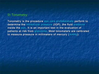 5) Tonometry:5) Tonometry:
Tonometry is the procedureTonometry is the procedure eye care professionalseye care professionals perform toperform to
determine thedetermine the intraocular pressureintraocular pressure (IOP), the fluid(IOP), the fluid pressurepressure
inside theinside the eyeeye. It is an important test in the evaluation of. It is an important test in the evaluation of
patients at risk frompatients at risk from glaucomaglaucoma. Most tonometers are calibrated. Most tonometers are calibrated
to measure pressure in millimeters of mercury (to measure pressure in millimeters of mercury ( mmHgmmHg).).
 