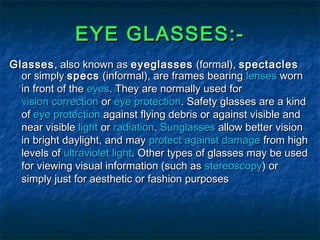 EYE GLASSES:-EYE GLASSES:-
GlassesGlasses, also known as, also known as eyeglasseseyeglasses (formal),(formal), spectaclesspectacles
or simplyor simply specsspecs (informal), are frames bearing(informal), are frames bearing lenseslenses wornworn
in front of thein front of the eyeseyes. They are normally used for. They are normally used for
vision correctionvision correction oror eye protectioneye protection. Safety glasses are a kind. Safety glasses are a kind
ofof eye protectioneye protection against flying debris or against visible andagainst flying debris or against visible and
near visiblenear visible lightlight oror radiationradiation.. SunglassesSunglasses allow better visionallow better vision
in bright daylight, and mayin bright daylight, and may protect against damageprotect against damage from highfrom high
levels oflevels of ultraviolet lightultraviolet light. Other types of glasses may be used. Other types of glasses may be used
for viewing visual information (such asfor viewing visual information (such as stereoscopystereoscopy) or) or
simply just for aesthetic or fashion purposessimply just for aesthetic or fashion purposes
 