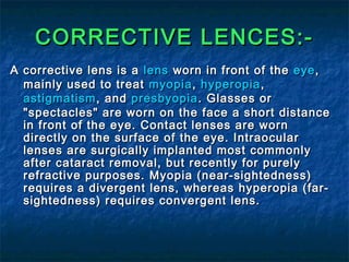 CORRECTIVE LENCES:-CORRECTIVE LENCES:-
A corrective lens is aA corrective lens is a lenslens worn in front of theworn in front of the eyeeye,,
mainly used to treatmainly used to treat myopiamyopia,, hyperopiahyperopia,,
astigmatismastigmatism, and, and presbyopiapresbyopia. Glasses or. Glasses or
"spectacles" are worn on the face a short distance"spectacles" are worn on the face a short distance
in front of the eye. Contact lenses are wornin front of the eye. Contact lenses are worn
directly on the surface of the eye. Intraoculardirectly on the surface of the eye. Intraocular
lenses are surgically implanted most commonlylenses are surgically implanted most commonly
after cataract removal, but recently for purelyafter cataract removal, but recently for purely
refractive purposes. Myopia (near-sightedness)refractive purposes. Myopia (near-sightedness)
requires a divergent lens, whereas hyperopia (far-requires a divergent lens, whereas hyperopia (far-
sightedness) requires convergent lens.sightedness) requires convergent lens.
 