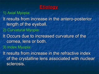 EtiologyEtiology
1) Axial Myopia:1) Axial Myopia:
It results from increase in the antero-posteriorIt results from increase in the antero-posterior
length of the eyeball.length of the eyeball.
2) Curvatural Myopia:2) Curvatural Myopia:
It Occurs due to increased curvature of theIt Occurs due to increased curvature of the
cornea, lens or both.cornea, lens or both.
3) Index Myopia:3) Index Myopia:
It results from increase in the refractive indexIt results from increase in the refractive index
of the crystalline lens associated with nuclearof the crystalline lens associated with nuclear
sclerosis.sclerosis.
 