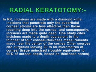RADIAL KERATOTOMY:-RADIAL KERATOTOMY:-
In RK, incisions are made with a diamond knife.In RK, incisions are made with a diamond knife.
Incisions that penetrate only the superficialIncisions that penetrate only the superficial
corneal stroma are less effective than thosecorneal stroma are less effective than those
reaching deep into the cornea, and consequently,reaching deep into the cornea, and consequently,
incisions are made quite deep. One study citesincisions are made quite deep. One study cites
incisions made to a depth equivalent to theincisions made to a depth equivalent to the
thinnest of four corneal-thickness measurementsthinnest of four corneal-thickness measurements
made near the center of the cornea Other sourcesmade near the center of the cornea Other sources
cite surgeries leaving 20 to 50 micrometres ofcite surgeries leaving 20 to 50 micrometres of
corneal tissue unincised (roughly equivalent tocorneal tissue unincised (roughly equivalent to
90% of corneal depth, based on thickness norms).90% of corneal depth, based on thickness norms).
 