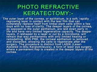 PHOTO REFRACTIVEPHOTO REFRACTIVE
KERATECTOMY:-KERATECTOMY:-
The outer layer of the cornea, or epithelium, is a soft, rapidlyThe outer layer of the cornea, or epithelium, is a soft, rapidly
regrowing layer in contact with the tear film that canregrowing layer in contact with the tear film that can
completely replace itself from limbal stem cells within a fewcompletely replace itself from limbal stem cells within a few
days with no loss of clarity. The deeper layers of the cornea,days with no loss of clarity. The deeper layers of the cornea,
as opposed to the outer epithelium, are laid down early inas opposed to the outer epithelium, are laid down early in
life and have very limited regenerative capacity. The deeperlife and have very limited regenerative capacity. The deeper
layers, if reshaped by a laser or cut by a microtome, willlayers, if reshaped by a laser or cut by a microtome, will
remain that way permanently with only limited healing orremain that way permanently with only limited healing or
remodelling. With PRK, the corneal epithelium is removedremodelling. With PRK, the corneal epithelium is removed
and discarded, allowing the cells to regenerate after theand discarded, allowing the cells to regenerate after the
surgery. The procedure is distinct from LASIK (Laser-surgery. The procedure is distinct from LASIK (Laser-
Assisted in-Situ Keratomileusis), a form of laser eye surgeryAssisted in-Situ Keratomileusis), a form of laser eye surgery
where a permanent flap is created in the deeper layers of thewhere a permanent flap is created in the deeper layers of the
cornea.cornea.
 