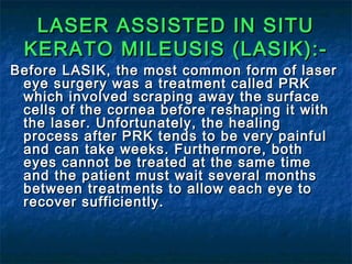 LASER ASSISTED IN SITULASER ASSISTED IN SITU
KERATO MILEUSIS (LASIK):-KERATO MILEUSIS (LASIK):-
Before LASIK, the most common form of laserBefore LASIK, the most common form of laser
eye surgery was a treatment called PRKeye surgery was a treatment called PRK
which involved scraping away the surfacewhich involved scraping away the surface
cells of the cornea before reshaping it withcells of the cornea before reshaping it with
the laser. Unfortunately, the healingthe laser. Unfortunately, the healing
process after PRK tends to be very painfulprocess after PRK tends to be very painful
and can take weeks. Furthermore, bothand can take weeks. Furthermore, both
eyes cannot be treated at the same timeeyes cannot be treated at the same time
and the patient must wait several monthsand the patient must wait several months
between treatments to allow each eye tobetween treatments to allow each eye to
recover sufficiently.recover sufficiently.
 