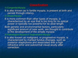 ClassificationClassification
1) Congenital Myopia:1) Congenital Myopia:
It is also known as in fantile myopia, is present at birth andIt is also known as in fantile myopia, is present at birth and
persist through infancy.persist through infancy.
2) Simple Myopia:2) Simple Myopia:
It is more common than other types of myopia, isIt is more common than other types of myopia, is
characterized by an eye that is too long for its opticalcharacterized by an eye that is too long for its optical
power or typically too powerful for its axial length.power or typically too powerful for its axial length.
Both genetic and environmental factors, particularlyBoth genetic and environmental factors, particularly
significant amount of near work, are thought to contributesignificant amount of near work, are thought to contribute
to the development of the simple myopia.to the development of the simple myopia.
3) Pathological Myopia or Degenerative Myopia:3) Pathological Myopia or Degenerative Myopia:
It is also known as malignant, or progressive myopia, isIt is also known as malignant, or progressive myopia, is
characterized by marked fundus changes, such ascharacterized by marked fundus changes, such as
posterior staphyloma and associated with a highposterior staphyloma and associated with a high
refractive error and subnormal visual acuity afterrefractive error and subnormal visual acuity after
correction.correction.
 