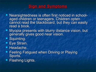 Sign and SymptomsSign and Symptoms
 Nearsightedness is often first noticed in school-Nearsightedness is often first noticed in school-
aged children or teenagers. Children optenaged children or teenagers. Children opten
cannot read the blackboard, but they can easilycannot read the blackboard, but they can easily
read a book.read a book.
 Myopia presents with blurry distance vision, butMyopia presents with blurry distance vision, but
generally gives good near vision.generally gives good near vision.
 Squinting.Squinting.
 Eye Strain.Eye Strain.
 Headache.Headache.
 Feeling Fatigued when Driving or PlayingFeeling Fatigued when Driving or Playing
Sports.Sports.
 Flashing Lights.Flashing Lights.
 