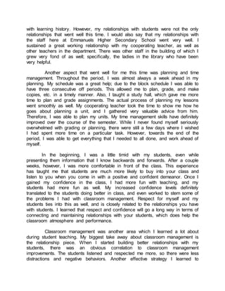with learning history. However, my relationships with students were not the only
relationships that went well this time. I would also say that my relationships with
the staff here at Emmanuels Higher Secondary School went very well. I
sustained a great working relationship with my cooperating teacher, as well as
other teachers in the department. There was other staff in the building of which I
grew very fond of as well; specifically, the ladies in the library who have been
very helpful.
Another aspect that went well for me this time was planning and time
management. Throughout the period, I was almost always a week ahead in my
planning. My schedule was a great help; due to the block schedule I was able to
have three consecutive off periods. This allowed me to plan, grade, and make
copies, etc. in a timely manner. Also, I taught a study hall, which gave me more
time to plan and grade assignments. The actual process of planning my lessons
went smoothly as well. My cooperating teacher took the time to show me how he
goes about planning a unit, and I gathered very valuable advice from him.
Therefore, I was able to plan my units. My time management skills have definitely
improved over the course of the semester. While I never found myself seriously
overwhelmed with grading or planning, there were still a few days where I wished
I had spent more time on a particular task. However, towards the end of the
period, I was able to get everything that I needed to all done, and work ahead of
myself.
In the beginning, I was a little timid with my students, even while
presenting them information that I know backwards and forwards. After a couple
weeks, however, I was more comfortable in front of the class. This experience
has taught me that students are much more likely to buy into your class and
listen to you when you come in with a positive and confident demeanor. Once I
gained my confidence in the class, I had more fun with teaching, and my
students had more fun as well. My increased confidence levels definitely
translated to the students doing better in class, and even worked to stem some of
the problems I had with classroom management. Respect for myself and my
students ties into this as well, and is closely related to the relationships you have
with students. I learned that respect and confidence will go a long way in terms of
connecting and maintaining relationships with your students, which does help the
classroom atmosphere and performance.
Classroom management was another area which I learned a lot about
during student teaching. My biggest take away about classroom management is
the relationship piece. When I started building better relationships with my
students, there was an obvious correlation to classroom management
improvements. The students listened and respected me more, so there were less
distractions and negative behaviors. Another effective strategy I learned to
 