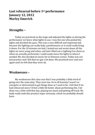 Last rehearsal before 1st performance
January 12, 2012
Marley Emerich


Strengths –

      Today we practiced on the stage and adjusted the lights so during the
performance we knew what lights to use. I was the one who picked the
lights and decided the ques. This was a very difficult and important job
because the lighting can really help a performance or it could really bring
it down. For the 10 minutes we had, I tested out and wrote down all the
lights we were using and when, and later filled out a Lighting Cue sheet so
when we actually performed, I could easily move the lights to where I
needed. We also decided on music for in between scenes. Today was our
last practice and I felt that we got a lot done. We practiced over and over
again until we felt that they were ok.



Weaknesses –

      My weaknesses this class was that I was probably a little tired of
going over the same play. They were too. So in all honesty I wasn’t as
energetic or determined to get things done as I used to be. I felt that if we
had rehearsed more I’d feel a little bit better about performing this. I let
them run a little wild that day, playing too much and getting off track. No
body really took this practice super seriously, which we probably should
have.
 