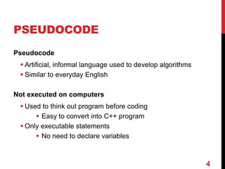 4
PSEUDOCODE
Pseudocode
 Artificial, informal language used to develop algorithms
 Similar to everyday English
Not executed on computers
 Used to think out program before coding
 Easy to convert into C++ program
 Only executable statements
 No need to declare variables
 