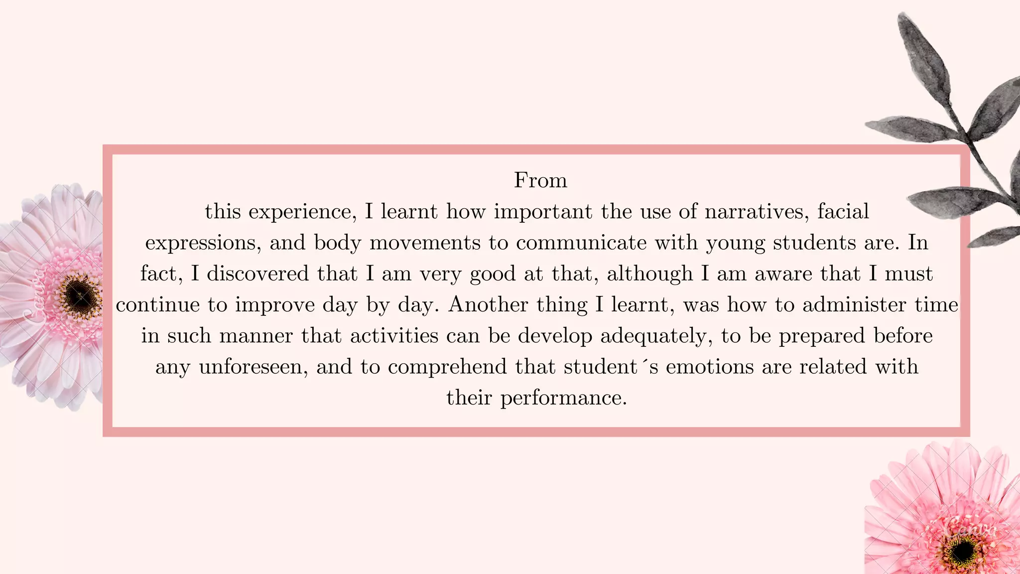 From
this experience, I learnt how important the use of narratives, facial
expressions, and body movements to communicate with young students are. In
fact, I discovered that I am very good at that, although I am aware that I must
continue to improve day by day. Another thing I learnt, was how to administer time
in such manner that activities can be develop adequately, to be prepared before
any unforeseen, and to comprehend that student´s emotions are related with
their performance.
 