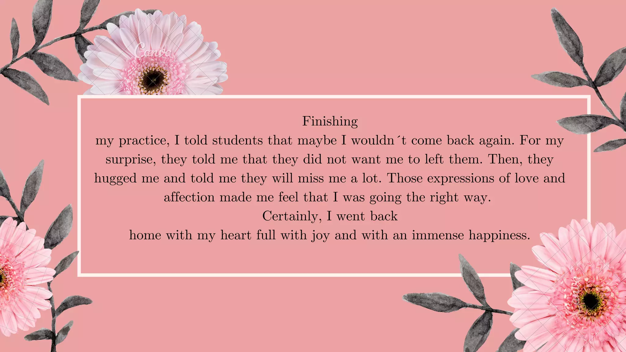 Finishing
my practice, I told students that maybe I wouldn´t come back again. For my
surprise, they told me that they did not want me to left them. Then, they
hugged me and told me they will miss me a lot. Those expressions of love and
affection made me feel that I was going the right way.
Certainly, I went back
home with my heart full with joy and with an immense happiness.
 