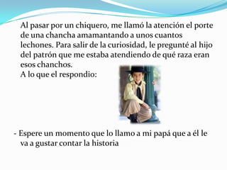 Al pasar por un chiquero, me llamó la atención el porte
de una chancha amamantando a unos cuantos
lechones. Para salir de la curiosidad, le pregunté al hijo
del patrón que me estaba atendiendo de qué raza eran
esos chanchos.
A lo que el respondio:
- Espere un momento que lo llamo a mi papá que a él le
va a gustar contar la historia
 
